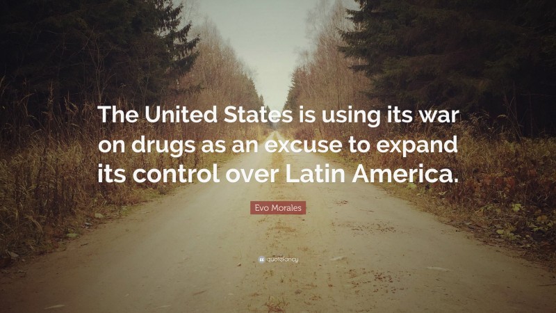 Evo Morales Quote: “The United States is using its war on drugs as an excuse to expand its control over Latin America.”