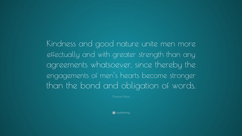 Thomas More Quote: “Kindness and good nature unite men more effectually and with greater strength than any agreements whatsoever, since thereby the engagements of men’s hearts become stronger than the bond and obligation of words.”