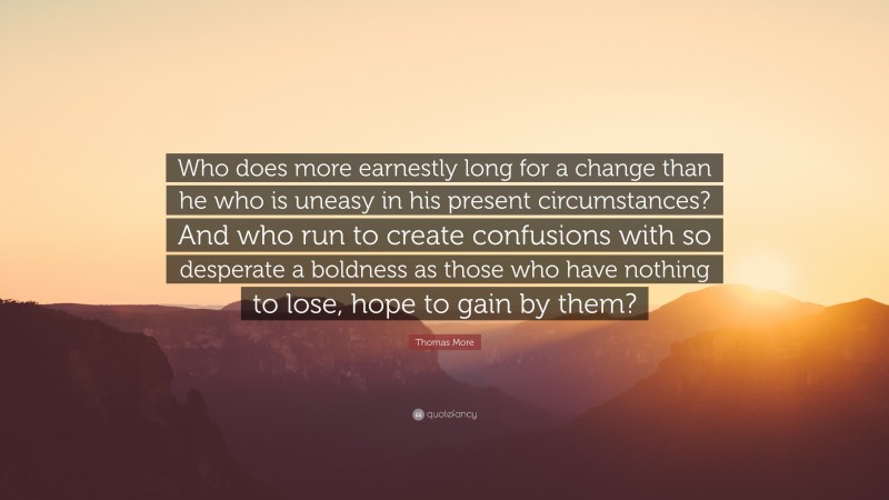 Thomas More Quote: “Who does more earnestly long for a change than he who is uneasy in his present circumstances? And who run to create confusions with so desperate a boldness as those who have nothing to lose, hope to gain by them?”