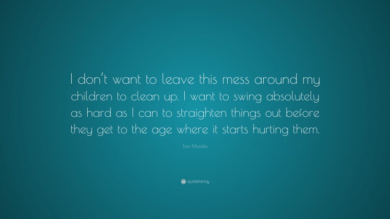 Tom Morello Quote: “I don’t want to leave this mess around my children to clean up. I want to swing absolutely as hard as I can to straighten things out before they get to the age where it starts hurting them.”
