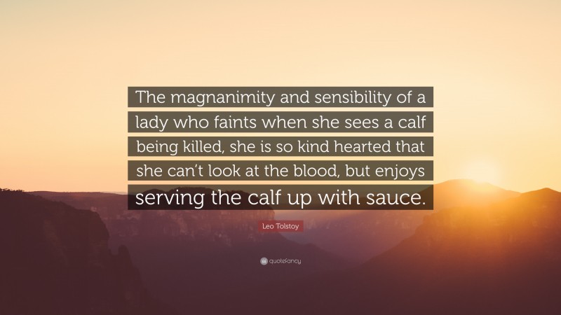 Leo Tolstoy Quote: “The magnanimity and sensibility of a lady who faints when she sees a calf being killed, she is so kind hearted that she can’t look at the blood, but enjoys serving the calf up with sauce.”
