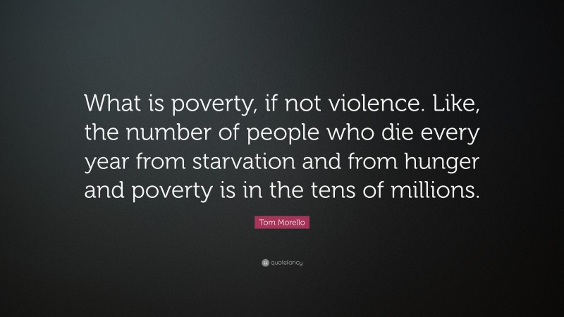 Tom Morello Quote: “What is poverty, if not violence. Like, the number of people who die every year from starvation and from hunger and poverty is in the tens of millions.”