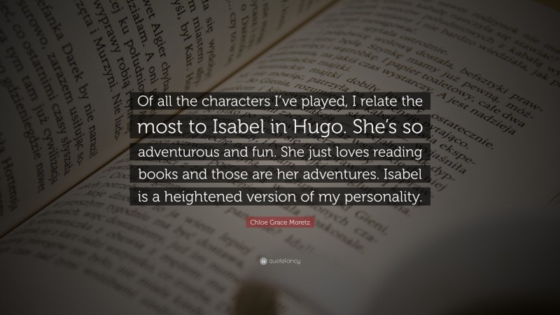Chloe Grace Moretz Quote: “Of all the characters I’ve played, I relate the most to Isabel in Hugo. She’s so adventurous and fun. She just loves reading books and those are her adventures. Isabel is a heightened version of my personality.”