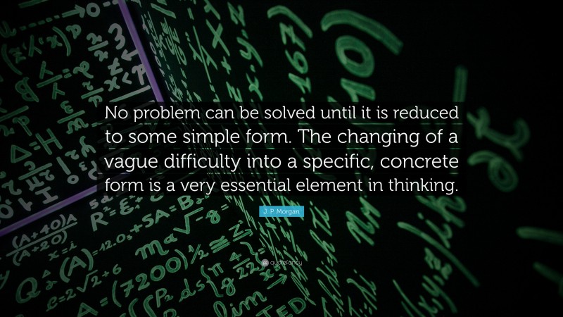 J. P. Morgan Quote: “No problem can be solved until it is reduced to some simple form. The changing of a vague difficulty into a specific, concrete form is a very essential element in thinking.”