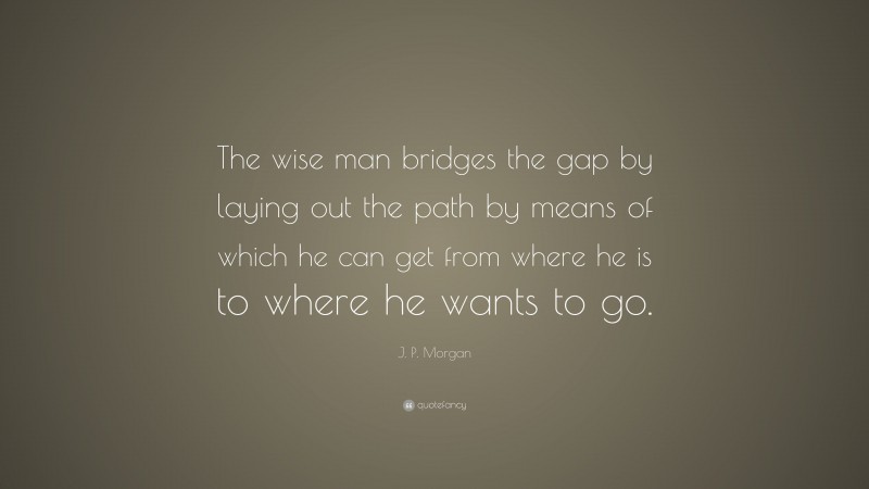 J. P. Morgan Quote: “The wise man bridges the gap by laying out the path by means of which he can get from where he is to where he wants to go.”