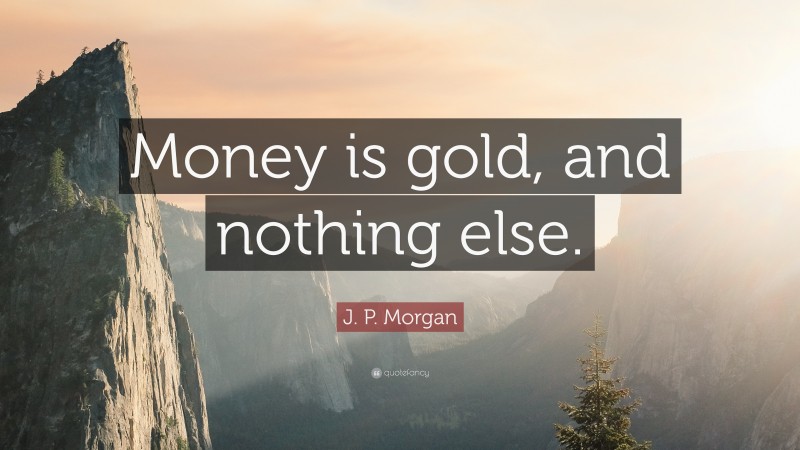 J. P. Morgan Quote: “Money is gold, and nothing else.”