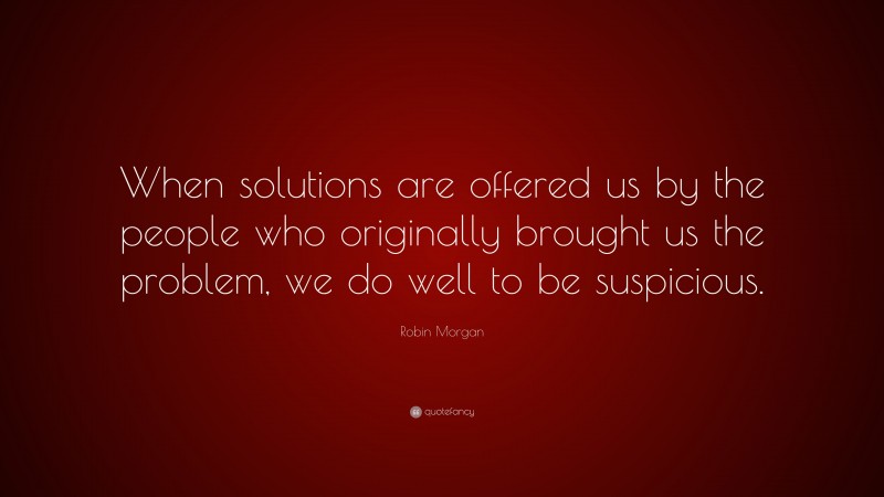 Robin Morgan Quote: “When solutions are offered us by the people who originally brought us the problem, we do well to be suspicious.”