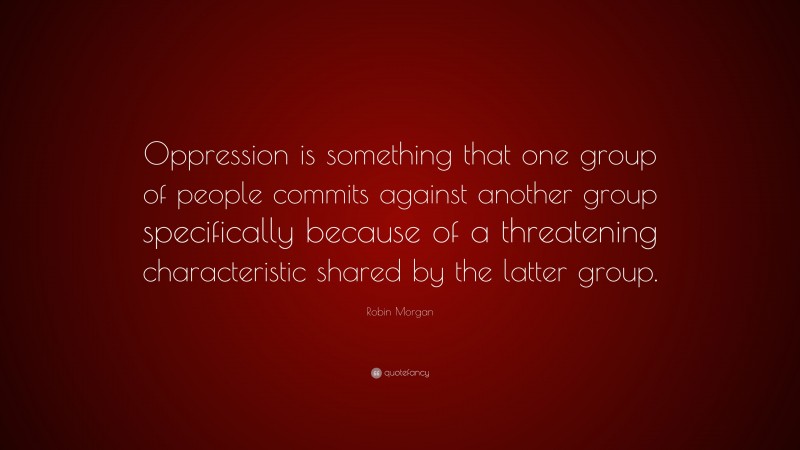 Robin Morgan Quote: “Oppression is something that one group of people commits against another group specifically because of a threatening characteristic shared by the latter group.”