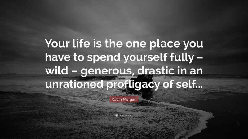 Robin Morgan Quote: “Your life is the one place you have to spend yourself fully – wild – generous, drastic in an unrationed profligacy of self...”
