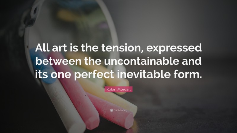 Robin Morgan Quote: “All art is the tension, expressed between the uncontainable and its one perfect inevitable form.”