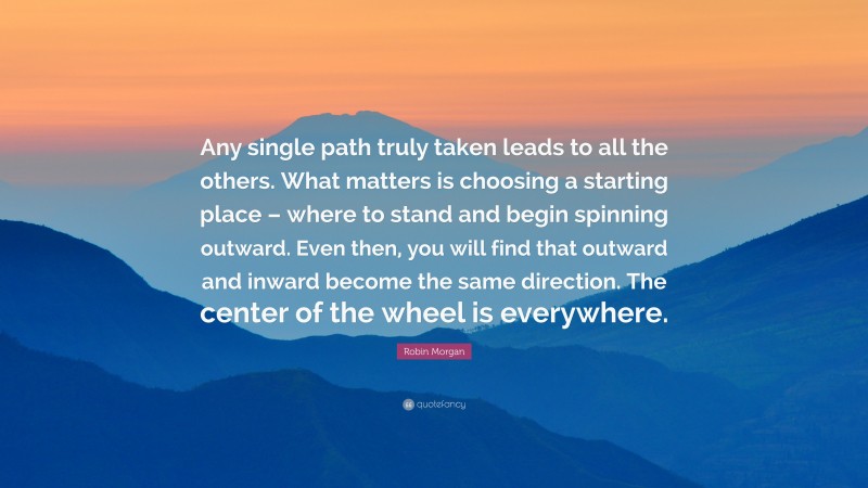 Robin Morgan Quote: “Any single path truly taken leads to all the others. What matters is choosing a starting place – where to stand and begin spinning outward. Even then, you will find that outward and inward become the same direction. The center of the wheel is everywhere.”