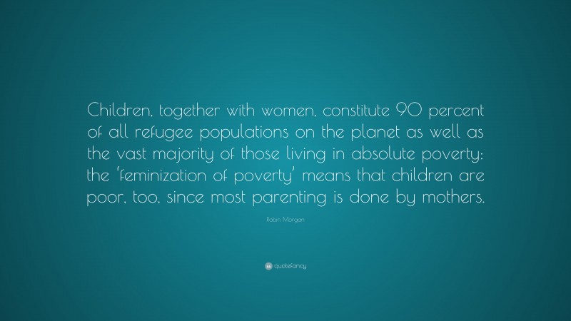 Robin Morgan Quote: “Children, together with women, constitute 90 percent of all refugee populations on the planet as well as the vast majority of those living in absolute poverty: the ‘feminization of poverty’ means that children are poor, too, since most parenting is done by mothers.”