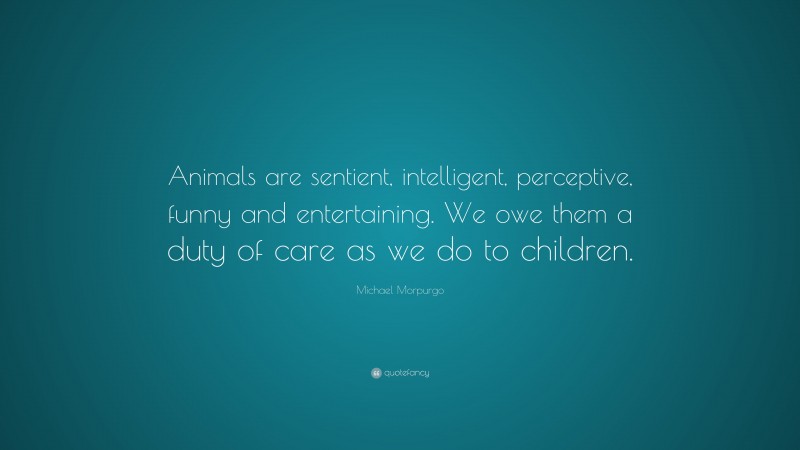 Michael Morpurgo Quote: “Animals are sentient, intelligent, perceptive, funny and entertaining. We owe them a duty of care as we do to children.”
