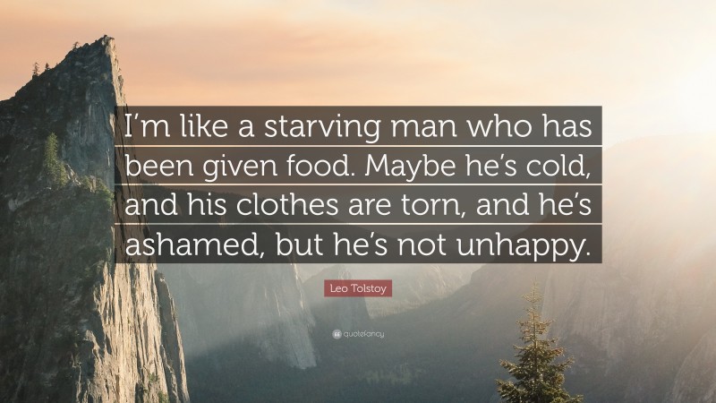 Leo Tolstoy Quote: “I’m like a starving man who has been given food. Maybe he’s cold, and his clothes are torn, and he’s ashamed, but he’s not unhappy.”