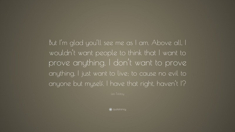 Leo Tolstoy Quote: “But I’m glad you’ll see me as I am. Above all, I wouldn’t want people to think that I want to prove anything. I don’t want to prove anything, I just want to live; to cause no evil to anyone but myself. I have that right, haven’t I?”