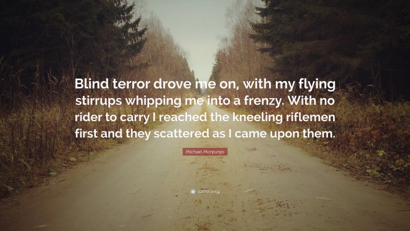 Michael Morpurgo Quote: “Blind terror drove me on, with my flying stirrups whipping me into a frenzy. With no rider to carry I reached the kneeling riflemen first and they scattered as I came upon them.”