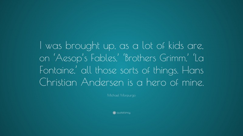 Michael Morpurgo Quote: “I was brought up, as a lot of kids are, on ‘Aesop’s Fables,’ ‘Brothers Grimm,’ ‘La Fontaine,’ all those sorts of things. Hans Christian Andersen is a hero of mine.”