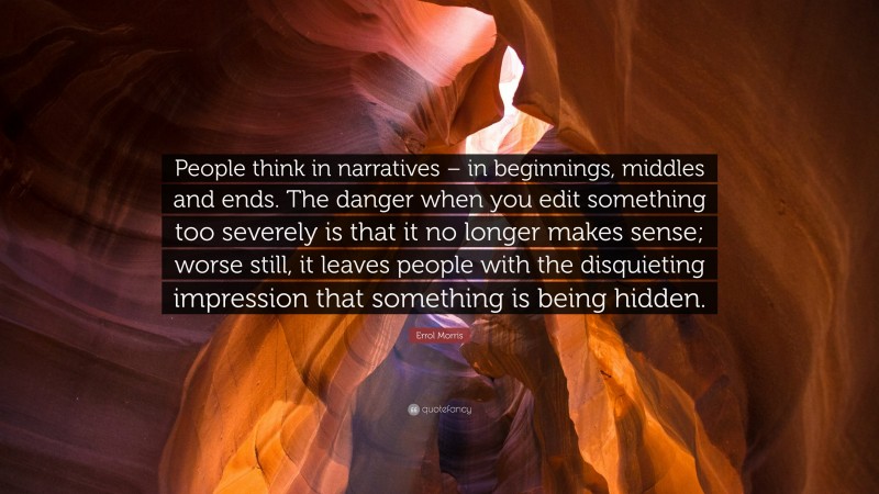 Errol Morris Quote: “People think in narratives – in beginnings, middles and ends. The danger when you edit something too severely is that it no longer makes sense; worse still, it leaves people with the disquieting impression that something is being hidden.”