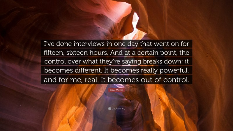 Errol Morris Quote: “I’ve done interviews in one day that went on for fifteen, sixteen hours. And at a certain point, the control over what they’re saying breaks down; it becomes different. It becomes really powerful, and for me, real. It becomes out of control.”