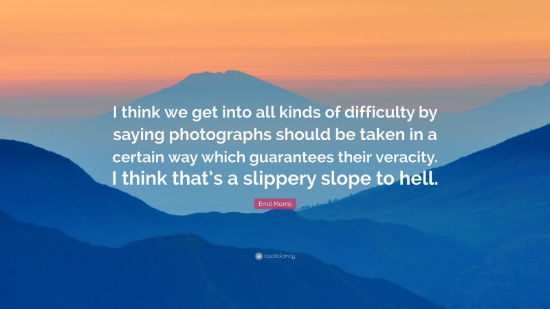 Errol Morris Quote: “I think we get into all kinds of difficulty by saying photographs should be taken in a certain way which guarantees their veracity. I think that’s a slippery slope to hell.”