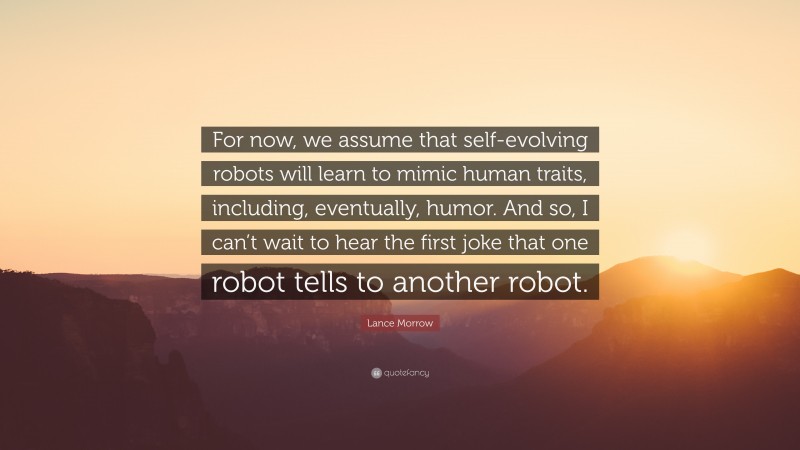 Lance Morrow Quote: “For now, we assume that self-evolving robots will learn to mimic human traits, including, eventually, humor. And so, I can’t wait to hear the first joke that one robot tells to another robot.”