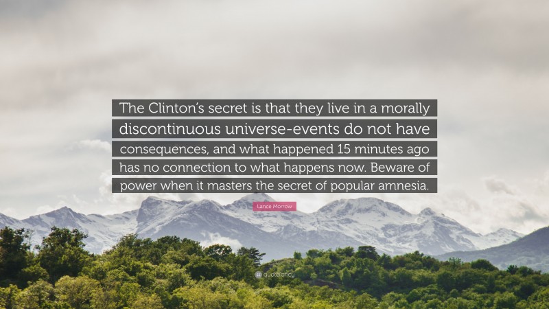 Lance Morrow Quote: “The Clinton’s secret is that they live in a morally discontinuous universe-events do not have consequences, and what happened 15 minutes ago has no connection to what happens now. Beware of power when it masters the secret of popular amnesia.”