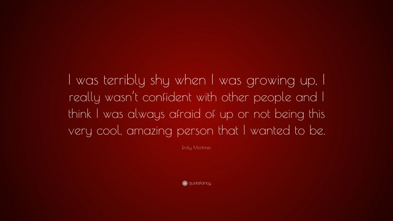 Emily Mortimer Quote: “I was terribly shy when I was growing up, I really wasn’t confident with other people and I think I was always afraid of up or not being this very cool, amazing person that I wanted to be.”
