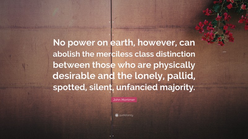 John Mortimer Quote: “No power on earth, however, can abolish the merciless class distinction between those who are physically desirable and the lonely, pallid, spotted, silent, unfancied majority.”