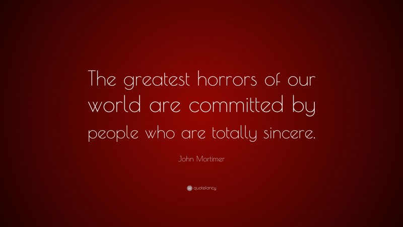 John Mortimer Quote: “The greatest horrors of our world are committed by people who are totally sincere.”