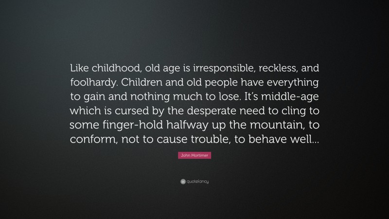 John Mortimer Quote: “Like childhood, old age is irresponsible, reckless, and foolhardy. Children and old people have everything to gain and nothing much to lose. It’s middle-age which is cursed by the desperate need to cling to some finger-hold halfway up the mountain, to conform, not to cause trouble, to behave well...”
