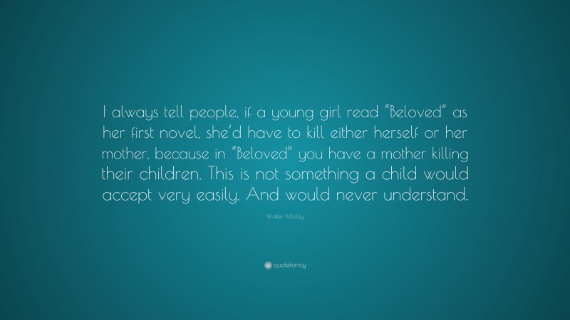 Walter Mosley Quote: “I always tell people, if a young girl read “Beloved” as her first novel, she’d have to kill either herself or her mother, because in “Beloved” you have a mother killing their children. This is not something a child would accept very easily. And would never understand.”