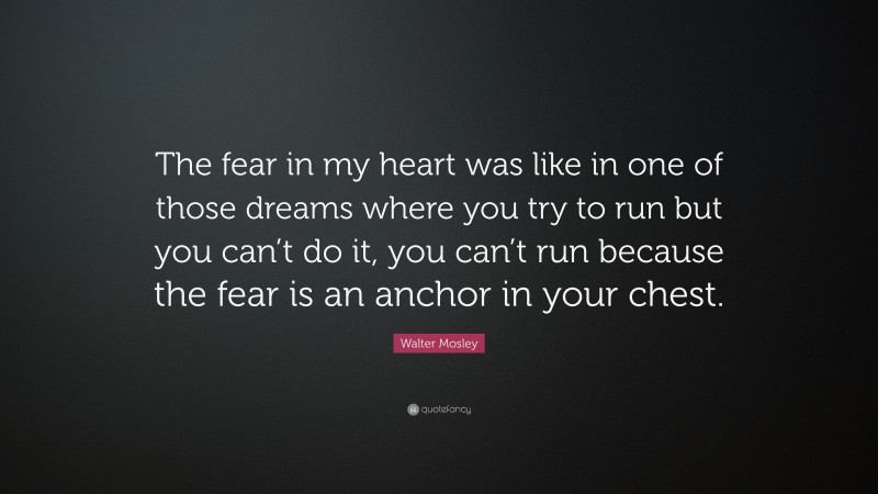 Walter Mosley Quote: “The fear in my heart was like in one of those dreams where you try to run but you can’t do it, you can’t run because the fear is an anchor in your chest.”