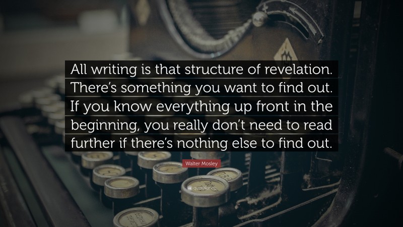 Walter Mosley Quote: “All writing is that structure of revelation. There’s something you want to find out. If you know everything up front in the beginning, you really don’t need to read further if there’s nothing else to find out.”