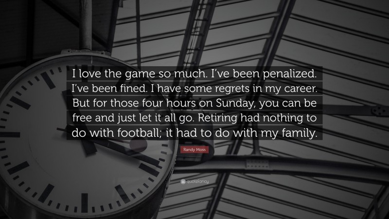 Randy Moss Quote: “I love the game so much. I’ve been penalized. I’ve been fined. I have some regrets in my career. But for those four hours on Sunday, you can be free and just let it all go. Retiring had nothing to do with football; it had to do with my family.”