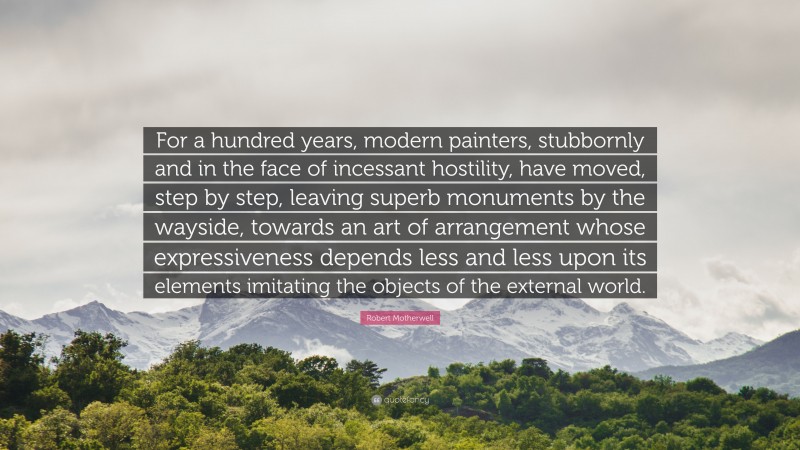 Robert Motherwell Quote: “For a hundred years, modern painters, stubbornly and in the face of incessant hostility, have moved, step by step, leaving superb monuments by the wayside, towards an art of arrangement whose expressiveness depends less and less upon its elements imitating the objects of the external world.”