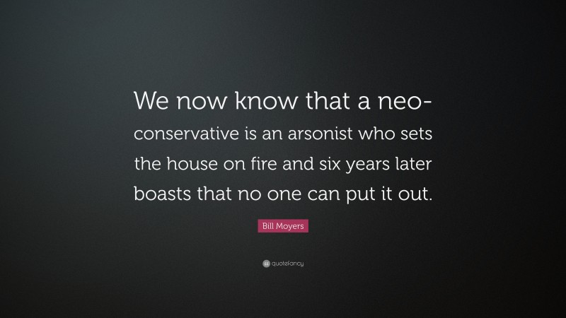 Bill Moyers Quote: “We now know that a neo-conservative is an arsonist who sets the house on fire and six years later boasts that no one can put it out.”