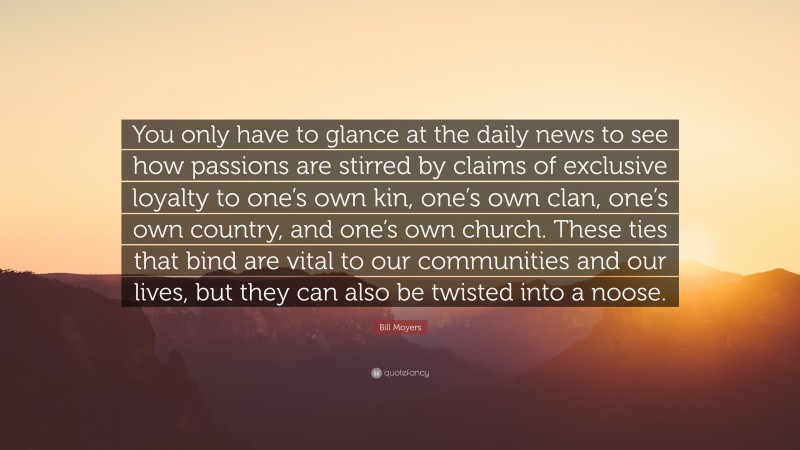 Bill Moyers Quote: “You only have to glance at the daily news to see how passions are stirred by claims of exclusive loyalty to one’s own kin, one’s own clan, one’s own country, and one’s own church. These ties that bind are vital to our communities and our lives, but they can also be twisted into a noose.”