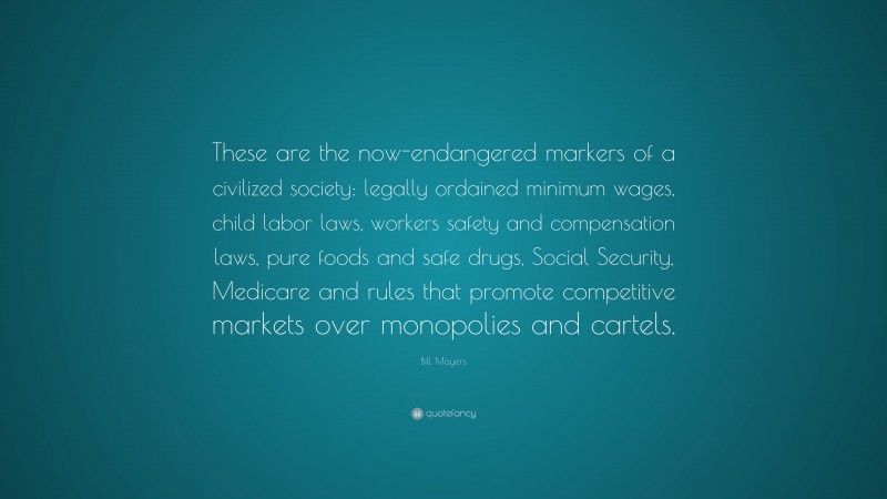 Bill Moyers Quote: “These are the now-endangered markers of a civilized society: legally ordained minimum wages, child labor laws, workers safety and compensation laws, pure foods and safe drugs, Social Security, Medicare and rules that promote competitive markets over monopolies and cartels.”