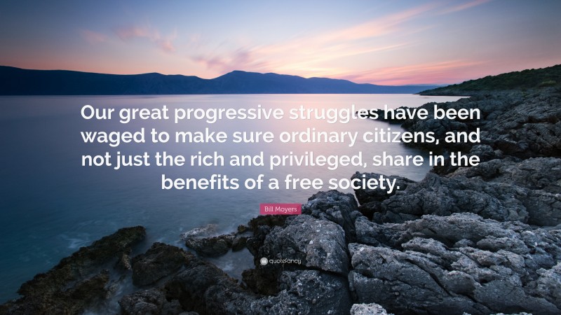 Bill Moyers Quote: “Our great progressive struggles have been waged to make sure ordinary citizens, and not just the rich and privileged, share in the benefits of a free society.”