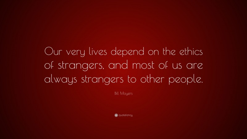 Bill Moyers Quote: “Our very lives depend on the ethics of strangers, and most of us are always strangers to other people.”