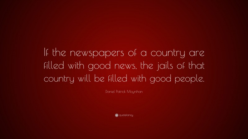 Daniel Patrick Moynihan Quote: “If the newspapers of a country are filled with good news, the jails of that country will be filled with good people.”