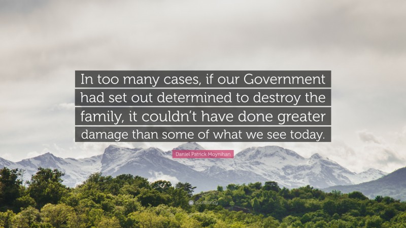 Daniel Patrick Moynihan Quote: “In too many cases, if our Government had set out determined to destroy the family, it couldn’t have done greater damage than some of what we see today.”
