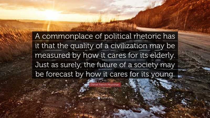 Daniel Patrick Moynihan Quote: “A commonplace of political rhetoric has it that the quality of a civilization may be measured by how it cares for its elderly. Just as surely, the future of a society may be forecast by how it cares for its young.”