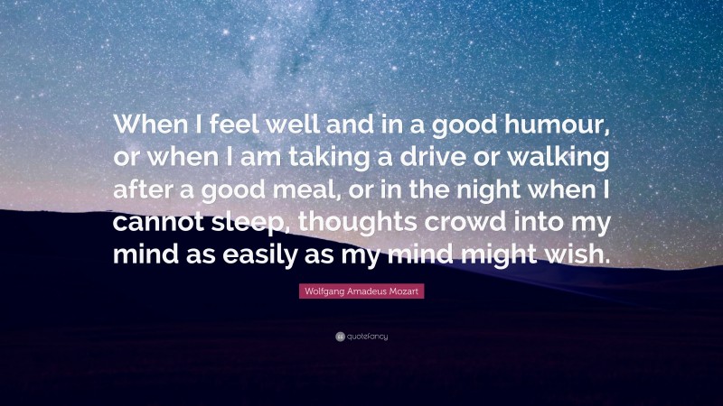 Wolfgang Amadeus Mozart Quote: “When I feel well and in a good humour, or when I am taking a drive or walking after a good meal, or in the night when I cannot sleep, thoughts crowd into my mind as easily as my mind might wish.”
