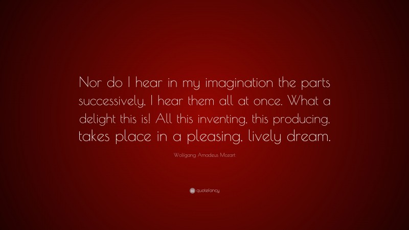 Wolfgang Amadeus Mozart Quote: “Nor do I hear in my imagination the parts successively, I hear them all at once. What a delight this is! All this inventing, this producing, takes place in a pleasing, lively dream.”