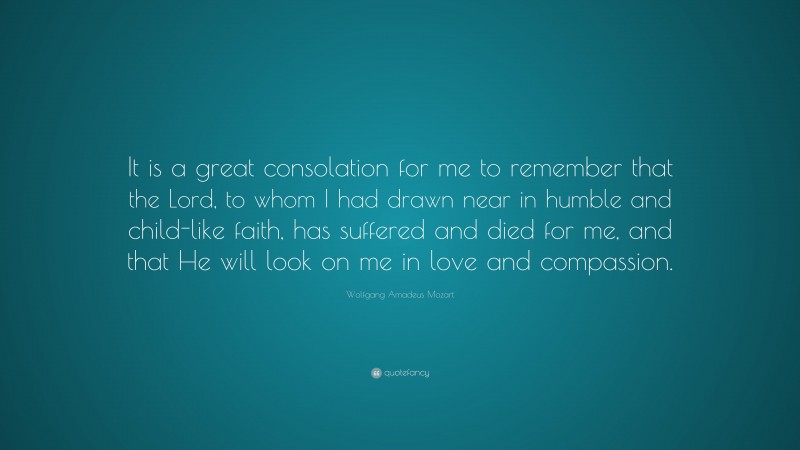 Wolfgang Amadeus Mozart Quote: “It is a great consolation for me to remember that the Lord, to whom I had drawn near in humble and child-like faith, has suffered and died for me, and that He will look on me in love and compassion.”