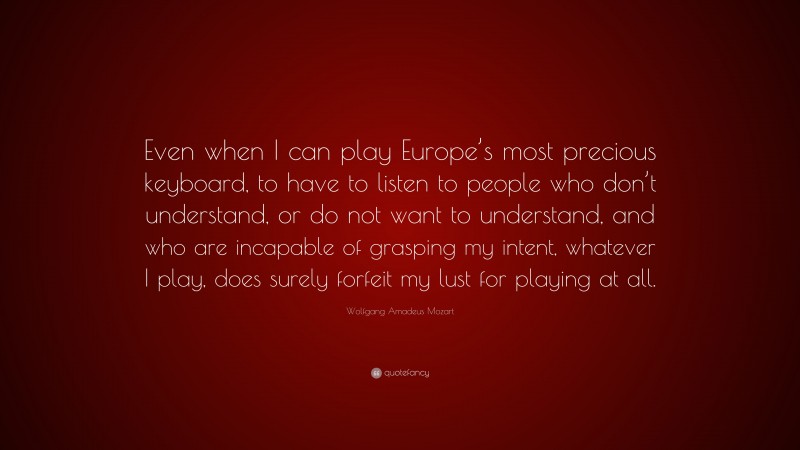 Wolfgang Amadeus Mozart Quote: “Even when I can play Europe’s most precious keyboard, to have to listen to people who don’t understand, or do not want to understand, and who are incapable of grasping my intent, whatever I play, does surely forfeit my lust for playing at all.”