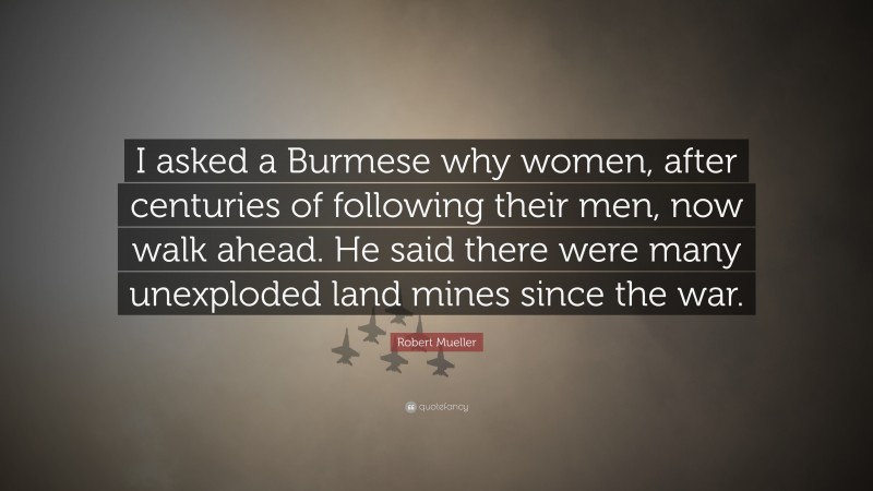 Robert Mueller Quote: “I asked a Burmese why women, after centuries of following their men, now walk ahead. He said there were many unexploded land mines since the war.”