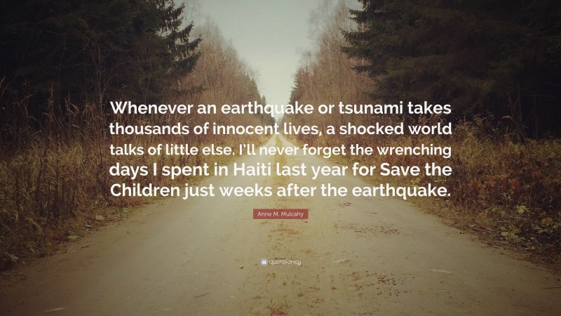 Anne M. Mulcahy Quote: “Whenever an earthquake or tsunami takes thousands of innocent lives, a shocked world talks of little else. I’ll never forget the wrenching days I spent in Haiti last year for Save the Children just weeks after the earthquake.”