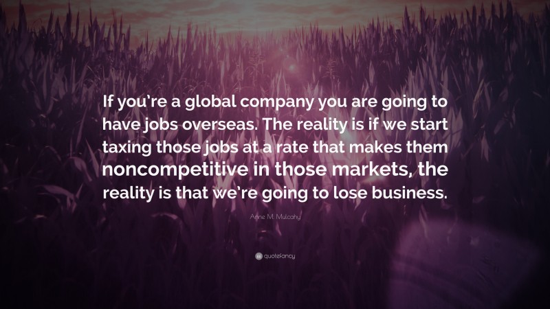 Anne M. Mulcahy Quote: “If you’re a global company you are going to have jobs overseas. The reality is if we start taxing those jobs at a rate that makes them noncompetitive in those markets, the reality is that we’re going to lose business.”